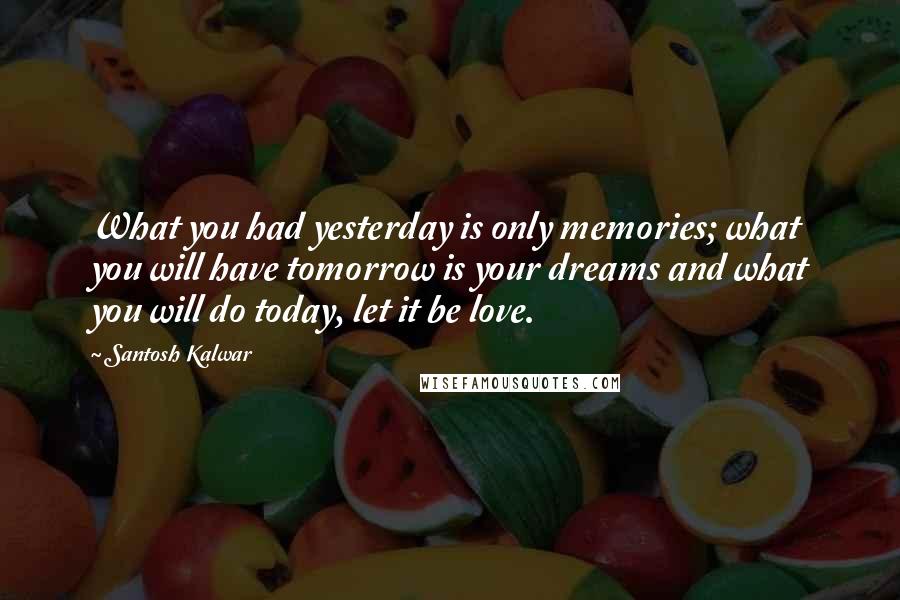 Santosh Kalwar Quotes: What you had yesterday is only memories; what you will have tomorrow is your dreams and what you will do today, let it be love.