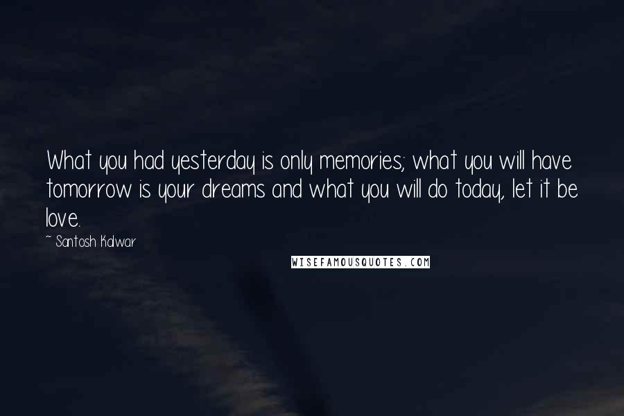 Santosh Kalwar Quotes: What you had yesterday is only memories; what you will have tomorrow is your dreams and what you will do today, let it be love.