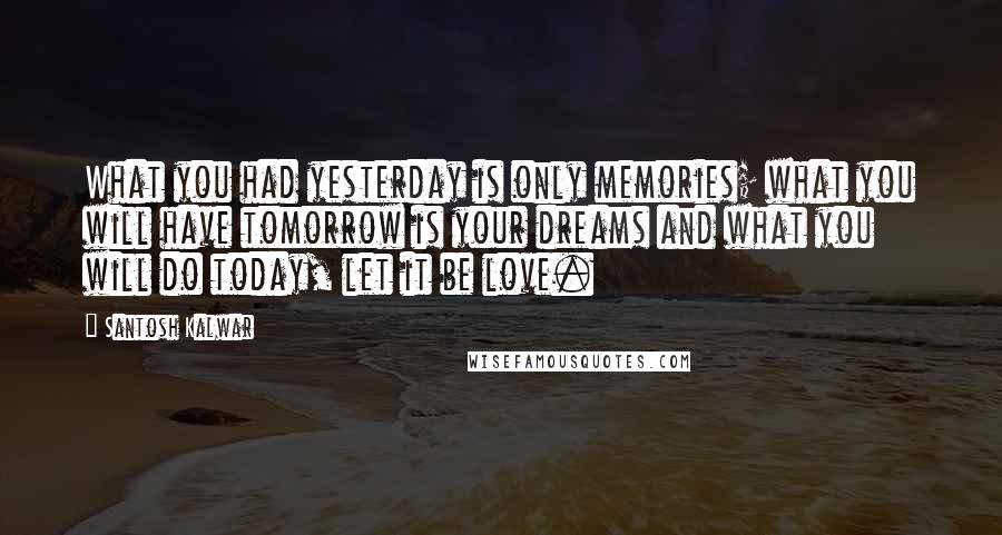 Santosh Kalwar Quotes: What you had yesterday is only memories; what you will have tomorrow is your dreams and what you will do today, let it be love.