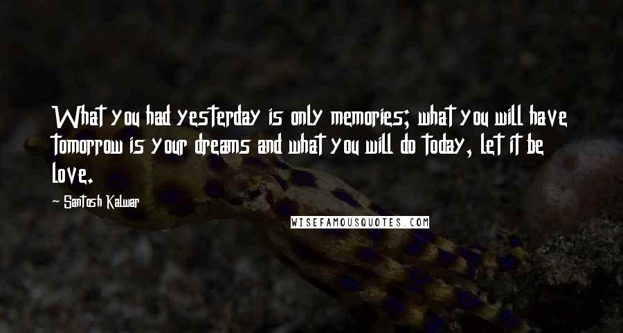 Santosh Kalwar Quotes: What you had yesterday is only memories; what you will have tomorrow is your dreams and what you will do today, let it be love.