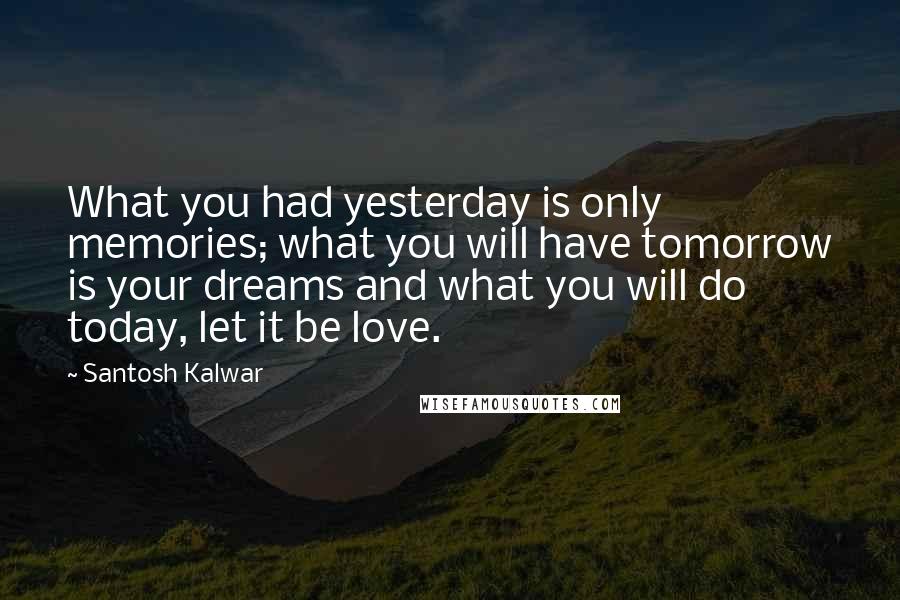 Santosh Kalwar Quotes: What you had yesterday is only memories; what you will have tomorrow is your dreams and what you will do today, let it be love.
