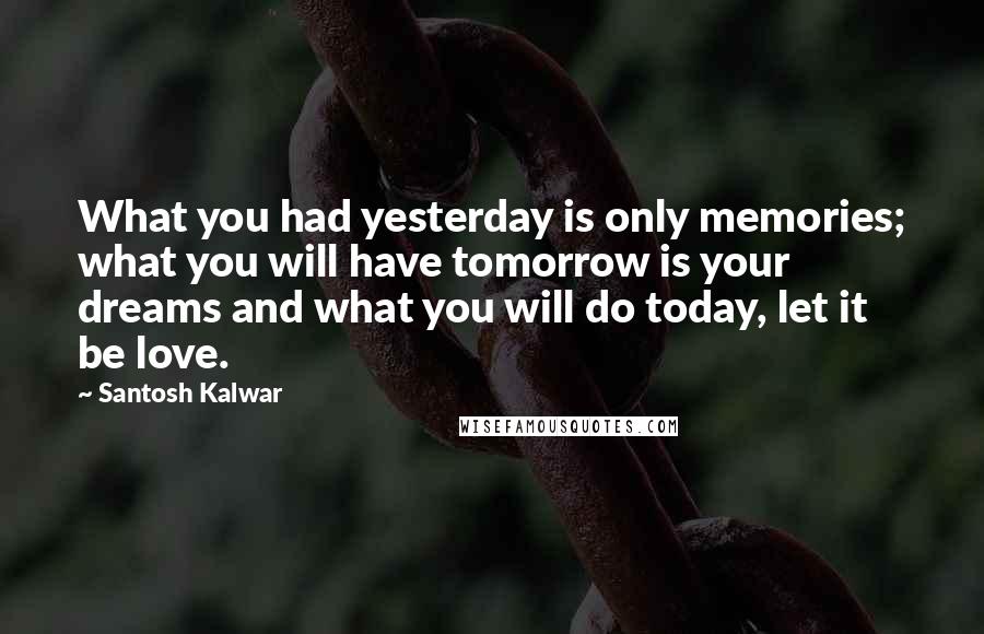 Santosh Kalwar Quotes: What you had yesterday is only memories; what you will have tomorrow is your dreams and what you will do today, let it be love.