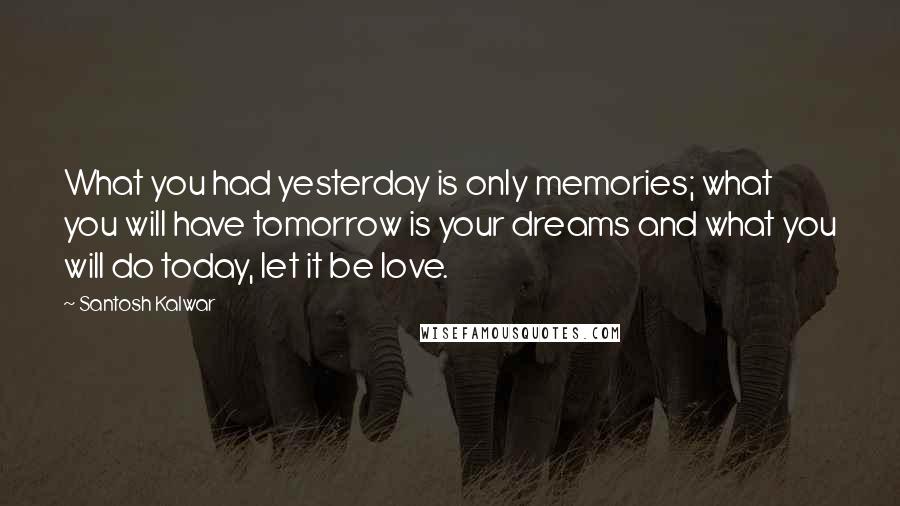 Santosh Kalwar Quotes: What you had yesterday is only memories; what you will have tomorrow is your dreams and what you will do today, let it be love.