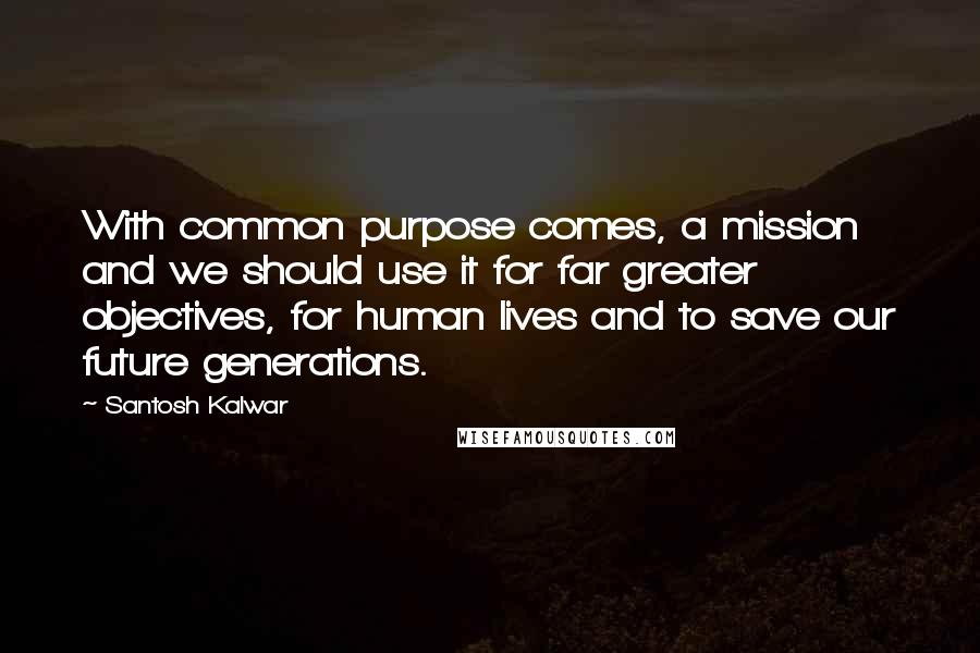 Santosh Kalwar Quotes: With common purpose comes, a mission and we should use it for far greater objectives, for human lives and to save our future generations.