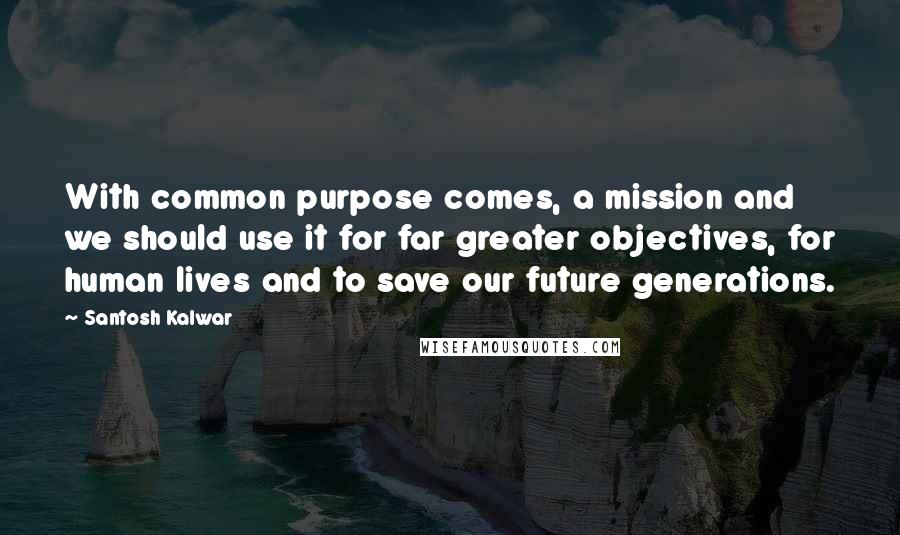 Santosh Kalwar Quotes: With common purpose comes, a mission and we should use it for far greater objectives, for human lives and to save our future generations.