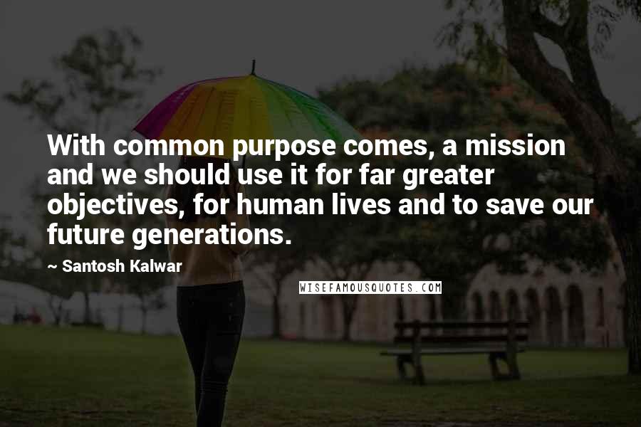Santosh Kalwar Quotes: With common purpose comes, a mission and we should use it for far greater objectives, for human lives and to save our future generations.