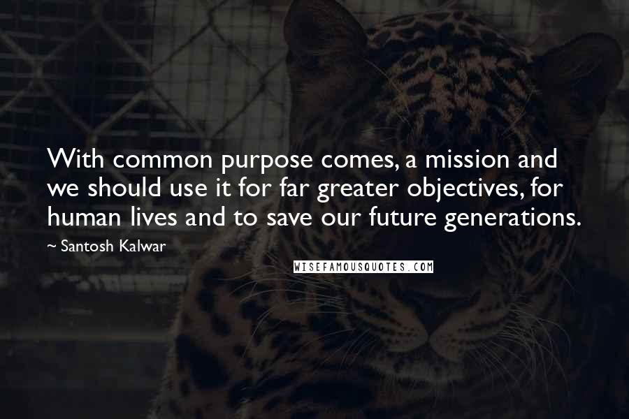 Santosh Kalwar Quotes: With common purpose comes, a mission and we should use it for far greater objectives, for human lives and to save our future generations.