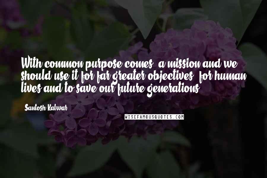 Santosh Kalwar Quotes: With common purpose comes, a mission and we should use it for far greater objectives, for human lives and to save our future generations.