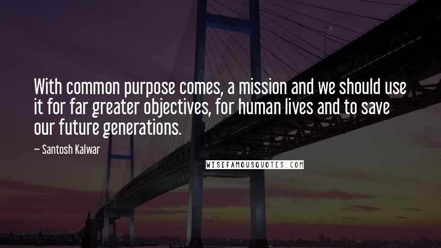 Santosh Kalwar Quotes: With common purpose comes, a mission and we should use it for far greater objectives, for human lives and to save our future generations.