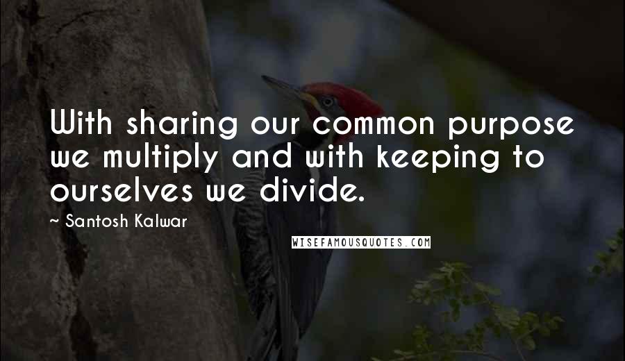 Santosh Kalwar Quotes: With sharing our common purpose we multiply and with keeping to ourselves we divide.