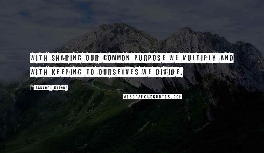 Santosh Kalwar Quotes: With sharing our common purpose we multiply and with keeping to ourselves we divide.