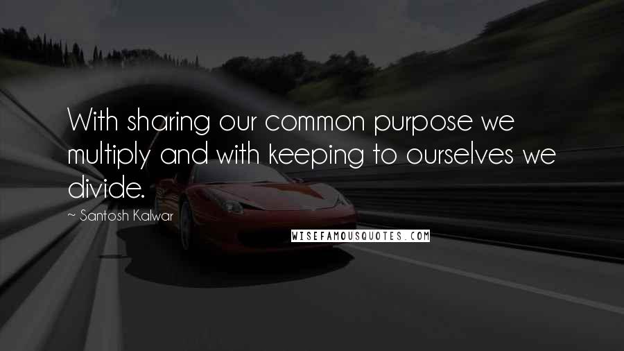 Santosh Kalwar Quotes: With sharing our common purpose we multiply and with keeping to ourselves we divide.