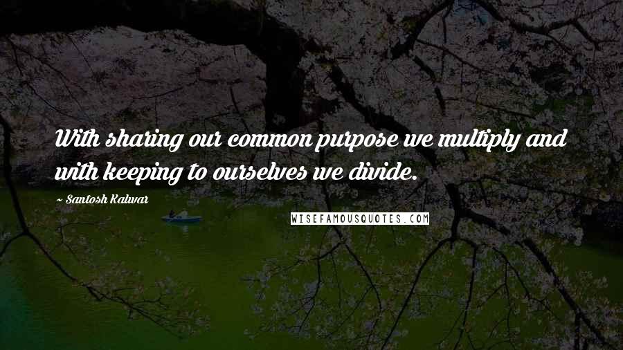 Santosh Kalwar Quotes: With sharing our common purpose we multiply and with keeping to ourselves we divide.