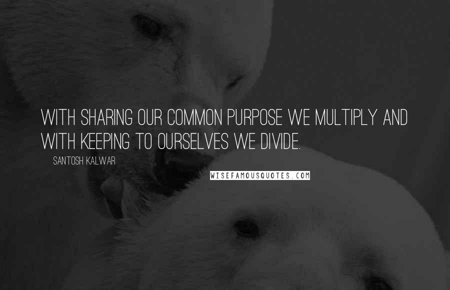 Santosh Kalwar Quotes: With sharing our common purpose we multiply and with keeping to ourselves we divide.