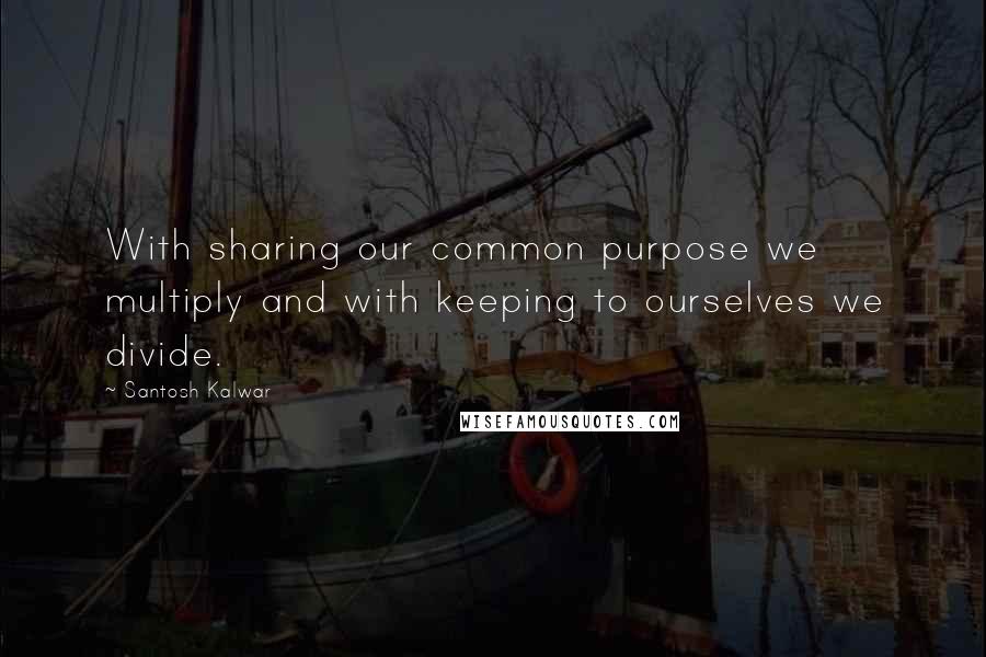 Santosh Kalwar Quotes: With sharing our common purpose we multiply and with keeping to ourselves we divide.