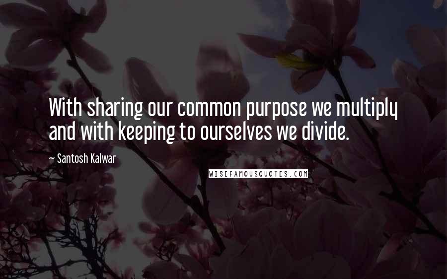 Santosh Kalwar Quotes: With sharing our common purpose we multiply and with keeping to ourselves we divide.