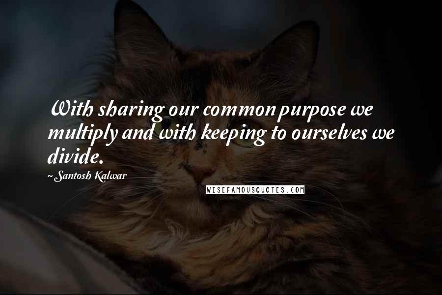 Santosh Kalwar Quotes: With sharing our common purpose we multiply and with keeping to ourselves we divide.