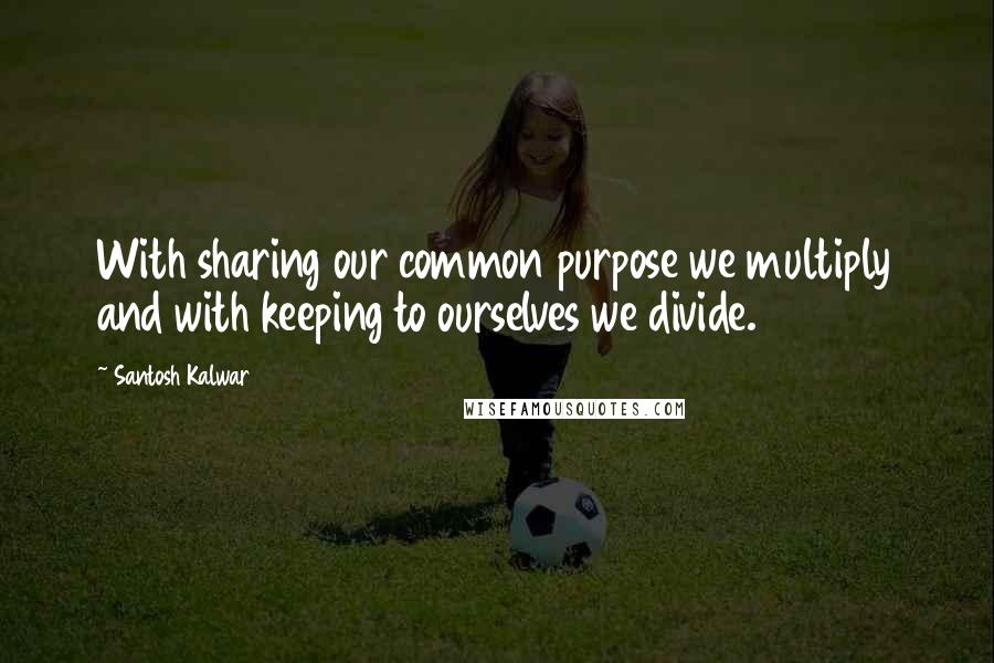 Santosh Kalwar Quotes: With sharing our common purpose we multiply and with keeping to ourselves we divide.