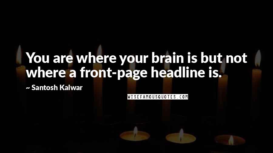 Santosh Kalwar Quotes: You are where your brain is but not where a front-page headline is.