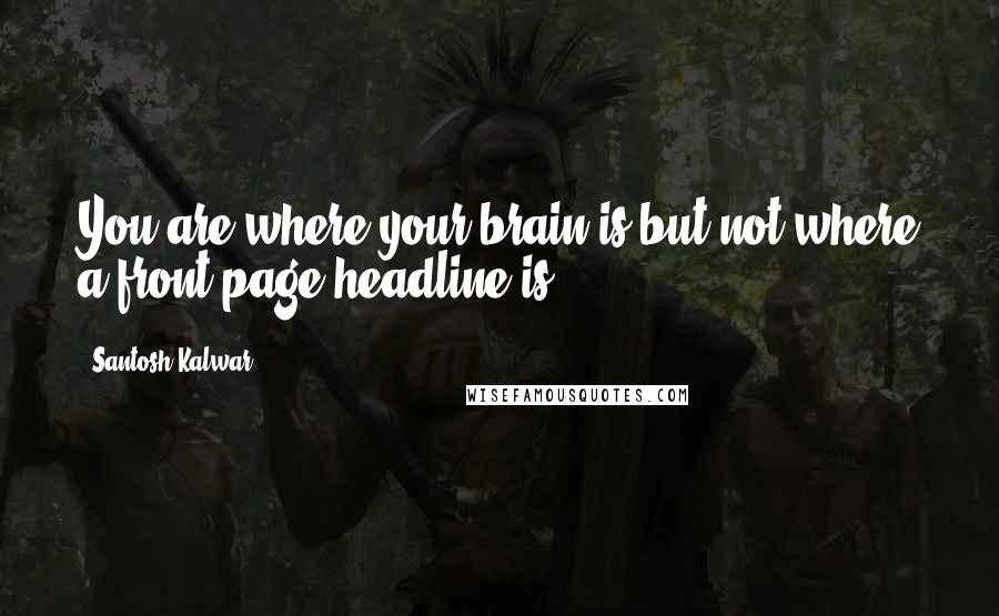 Santosh Kalwar Quotes: You are where your brain is but not where a front-page headline is.