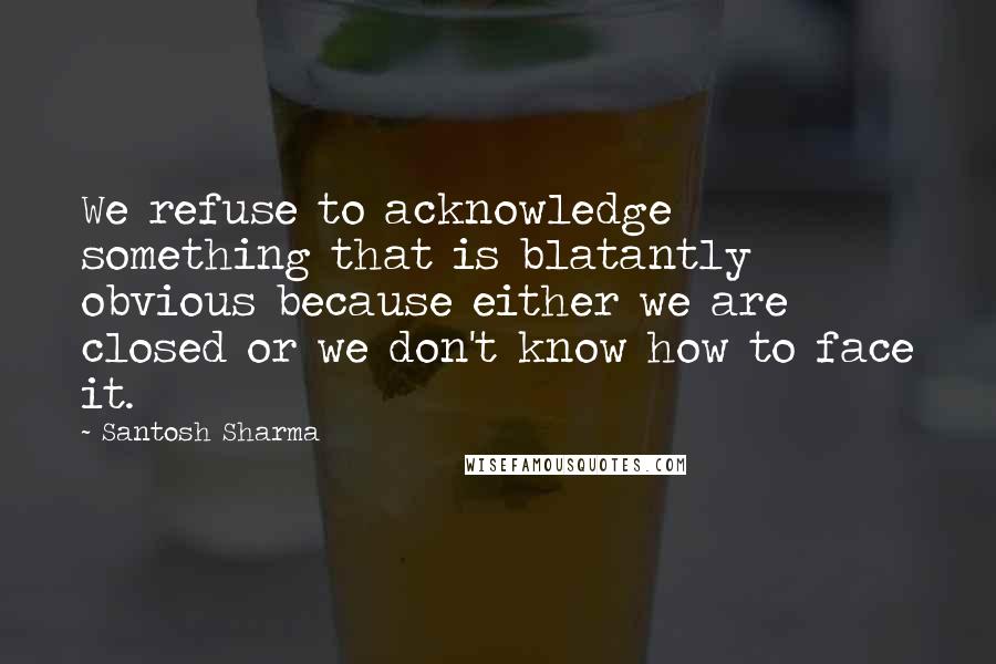 Santosh Sharma Quotes: We refuse to acknowledge something that is blatantly obvious because either we are closed or we don't know how to face it.