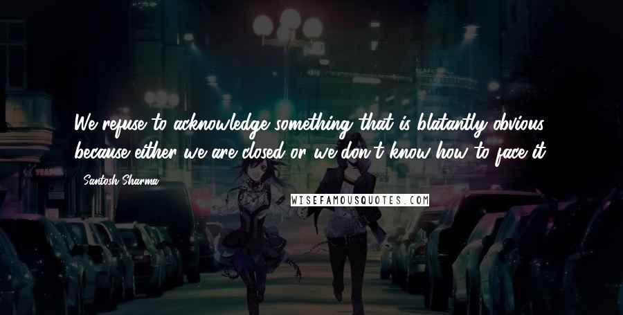 Santosh Sharma Quotes: We refuse to acknowledge something that is blatantly obvious because either we are closed or we don't know how to face it.