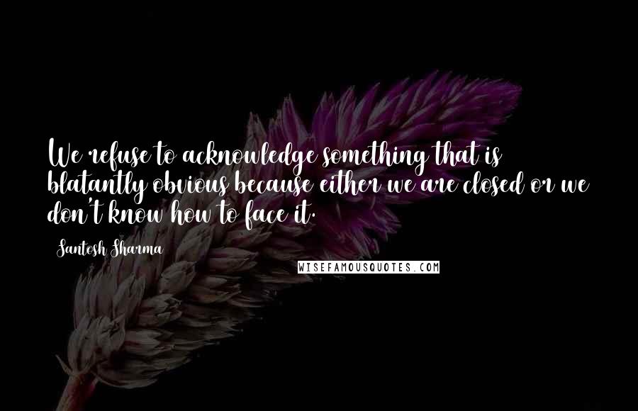 Santosh Sharma Quotes: We refuse to acknowledge something that is blatantly obvious because either we are closed or we don't know how to face it.