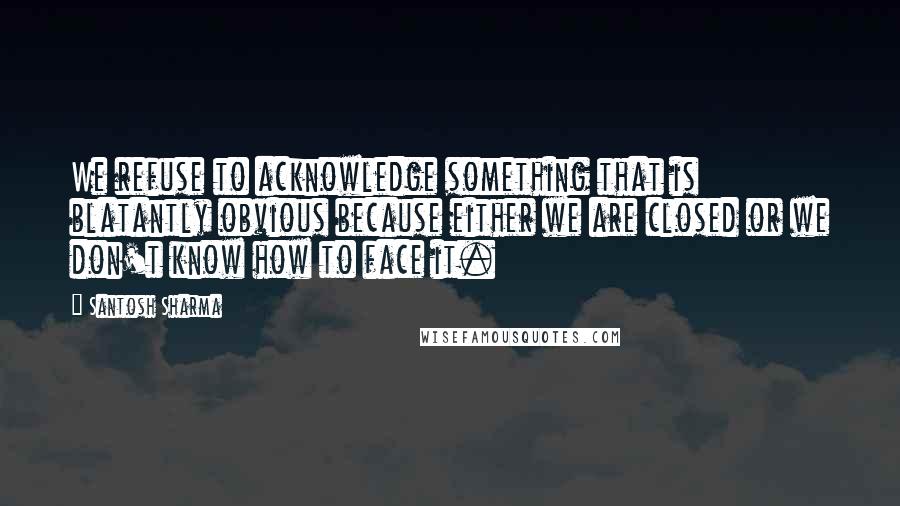 Santosh Sharma Quotes: We refuse to acknowledge something that is blatantly obvious because either we are closed or we don't know how to face it.