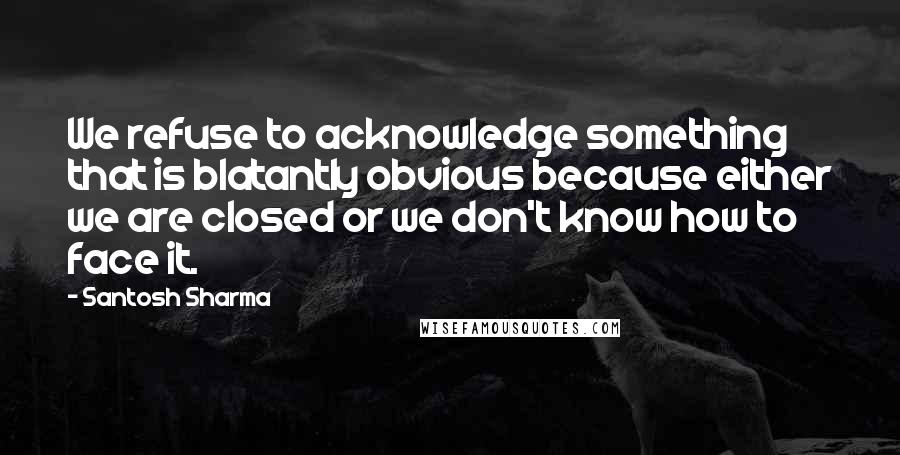 Santosh Sharma Quotes: We refuse to acknowledge something that is blatantly obvious because either we are closed or we don't know how to face it.