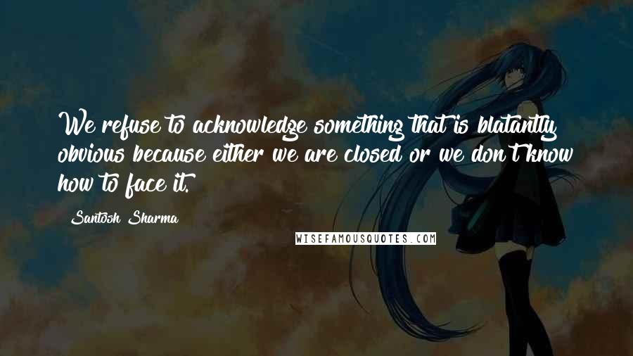 Santosh Sharma Quotes: We refuse to acknowledge something that is blatantly obvious because either we are closed or we don't know how to face it.