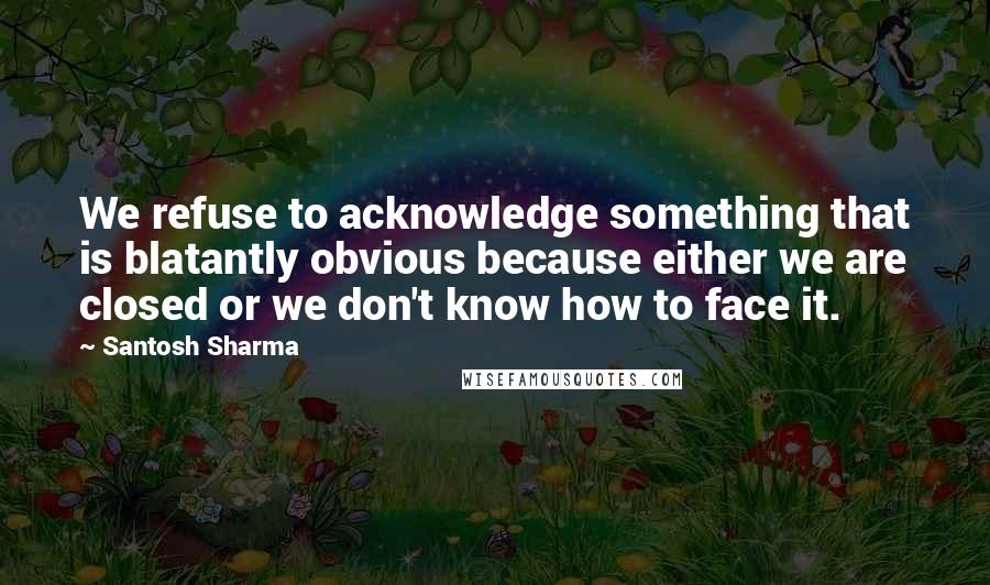 Santosh Sharma Quotes: We refuse to acknowledge something that is blatantly obvious because either we are closed or we don't know how to face it.