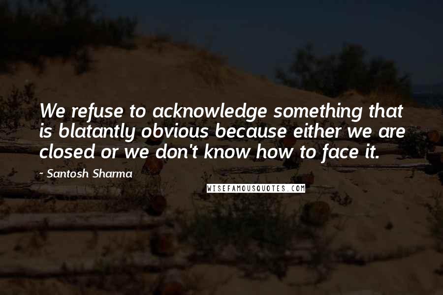 Santosh Sharma Quotes: We refuse to acknowledge something that is blatantly obvious because either we are closed or we don't know how to face it.