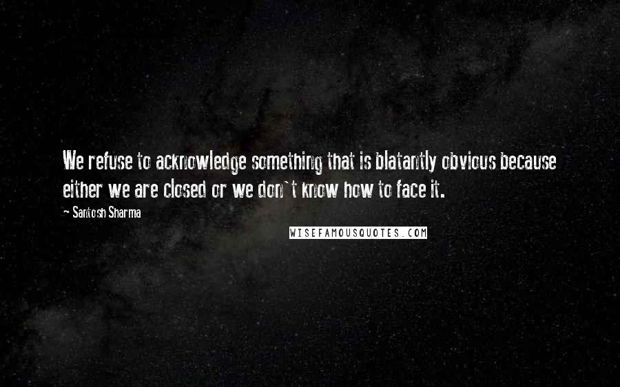 Santosh Sharma Quotes: We refuse to acknowledge something that is blatantly obvious because either we are closed or we don't know how to face it.