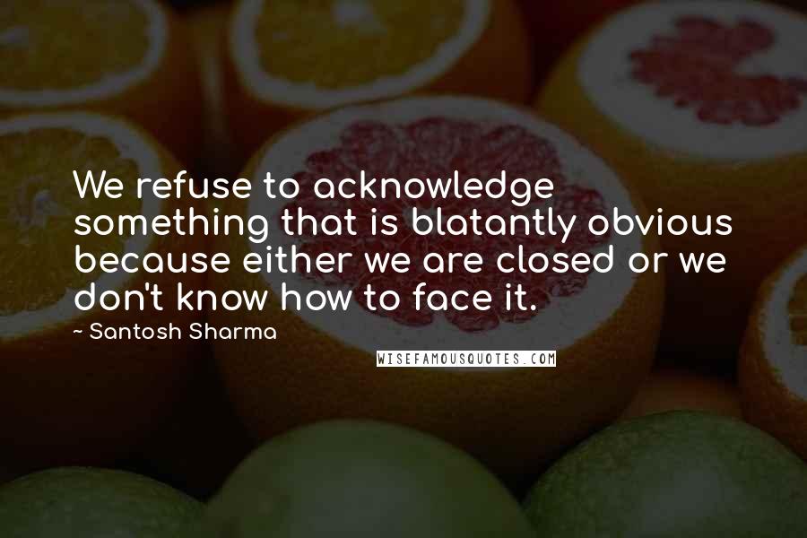Santosh Sharma Quotes: We refuse to acknowledge something that is blatantly obvious because either we are closed or we don't know how to face it.