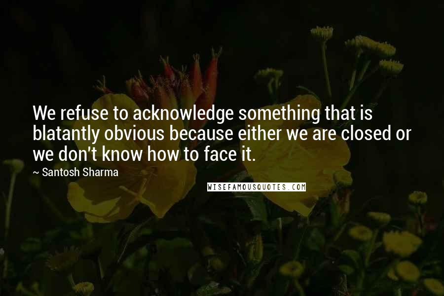 Santosh Sharma Quotes: We refuse to acknowledge something that is blatantly obvious because either we are closed or we don't know how to face it.