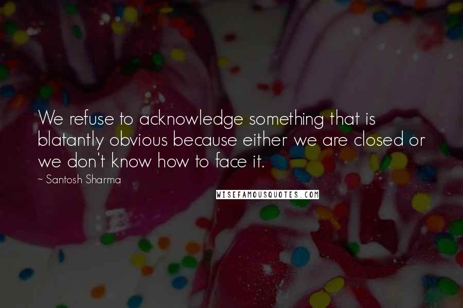 Santosh Sharma Quotes: We refuse to acknowledge something that is blatantly obvious because either we are closed or we don't know how to face it.