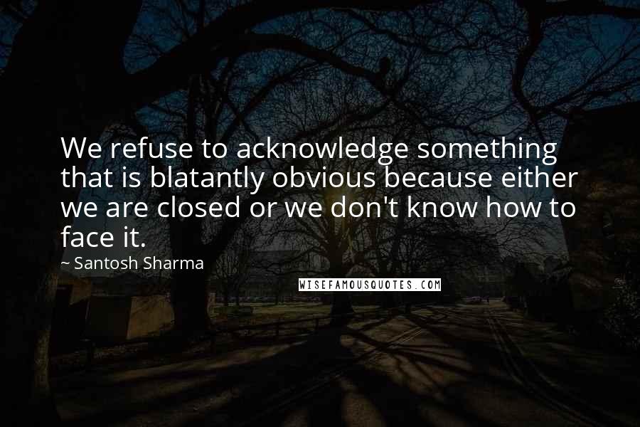 Santosh Sharma Quotes: We refuse to acknowledge something that is blatantly obvious because either we are closed or we don't know how to face it.