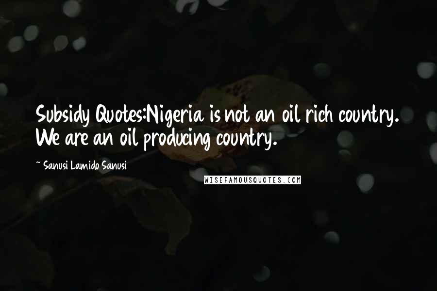 Sanusi Lamido Sanusi Quotes: Subsidy Quotes:Nigeria is not an oil rich country. We are an oil producing country.