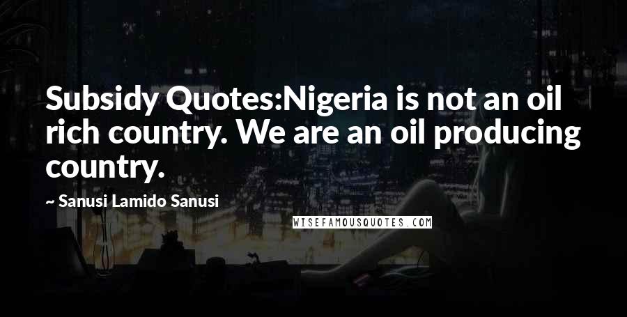 Sanusi Lamido Sanusi Quotes: Subsidy Quotes:Nigeria is not an oil rich country. We are an oil producing country.