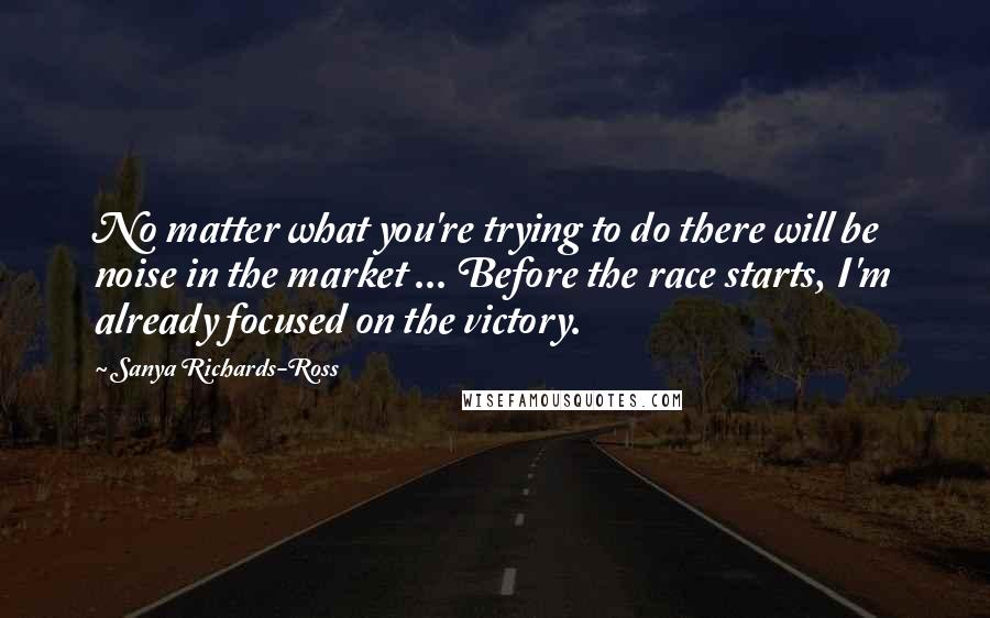 Sanya Richards-Ross Quotes: No matter what you're trying to do there will be noise in the market ... Before the race starts, I'm already focused on the victory.