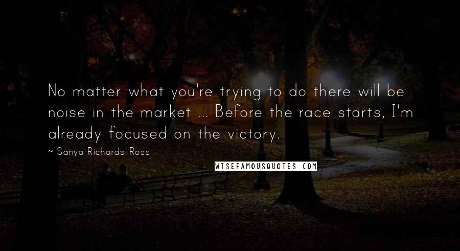 Sanya Richards-Ross Quotes: No matter what you're trying to do there will be noise in the market ... Before the race starts, I'm already focused on the victory.