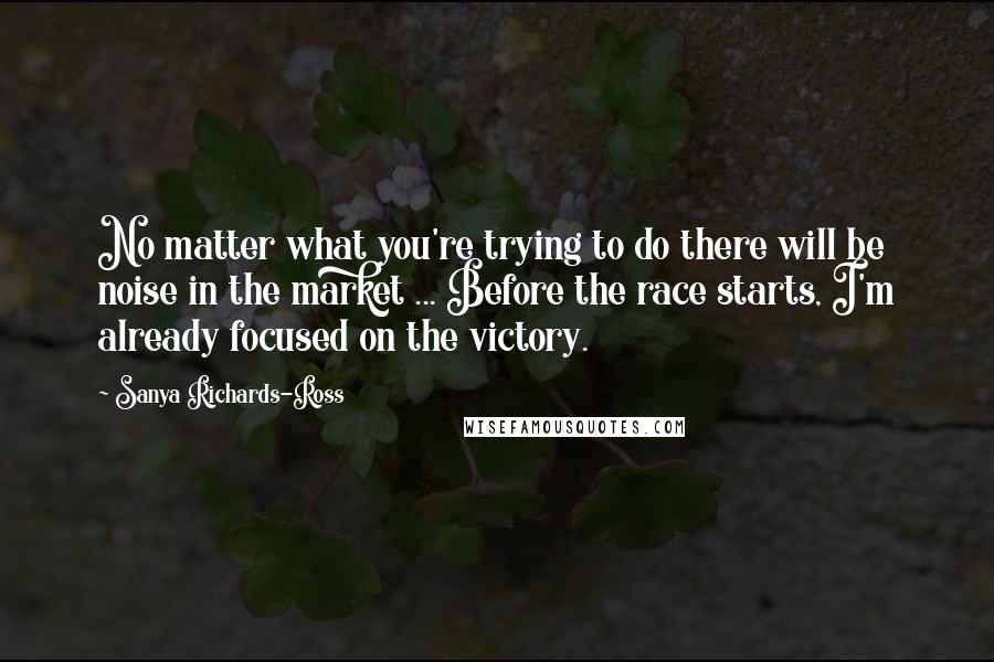 Sanya Richards-Ross Quotes: No matter what you're trying to do there will be noise in the market ... Before the race starts, I'm already focused on the victory.