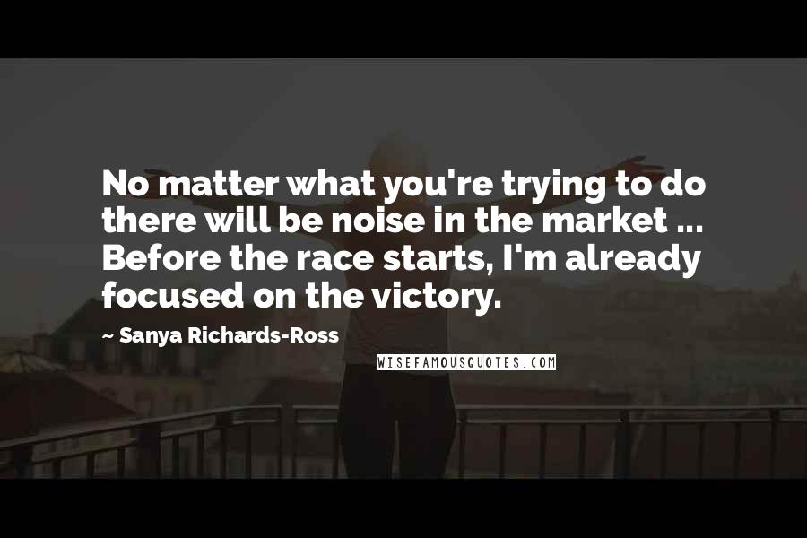 Sanya Richards-Ross Quotes: No matter what you're trying to do there will be noise in the market ... Before the race starts, I'm already focused on the victory.