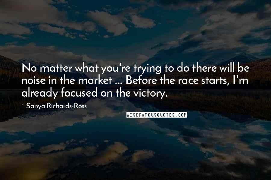 Sanya Richards-Ross Quotes: No matter what you're trying to do there will be noise in the market ... Before the race starts, I'm already focused on the victory.