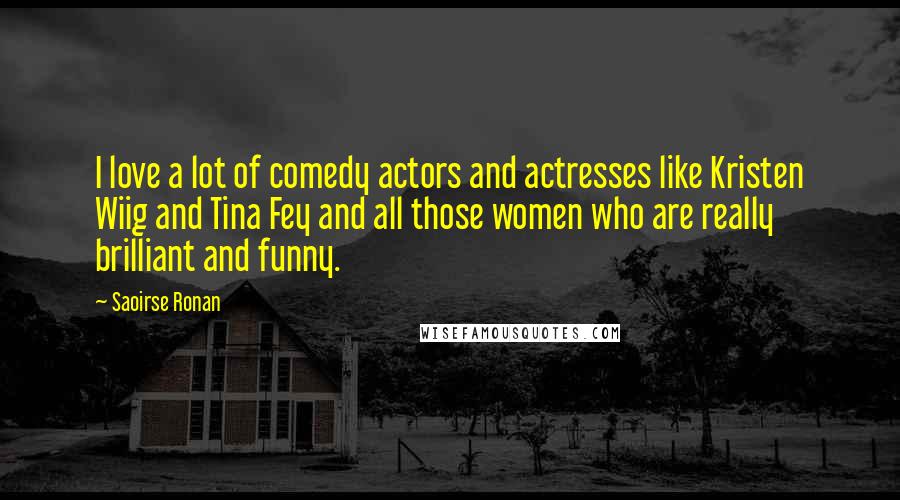 Saoirse Ronan Quotes: I love a lot of comedy actors and actresses like Kristen Wiig and Tina Fey and all those women who are really brilliant and funny.