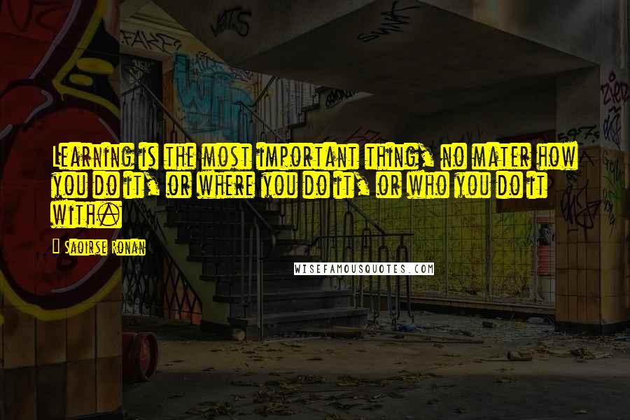 Saoirse Ronan Quotes: Learning is the most important thing, no mater how you do it, or where you do it, or who you do it with.