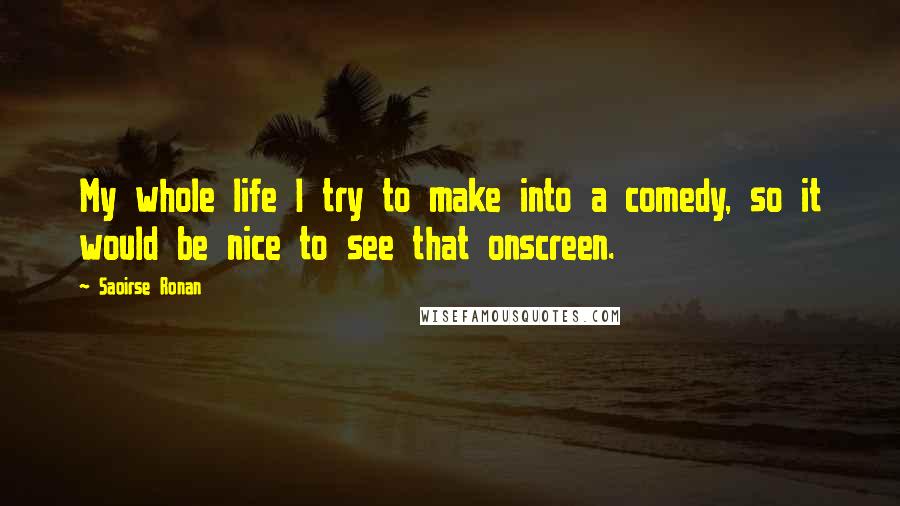 Saoirse Ronan Quotes: My whole life I try to make into a comedy, so it would be nice to see that onscreen.