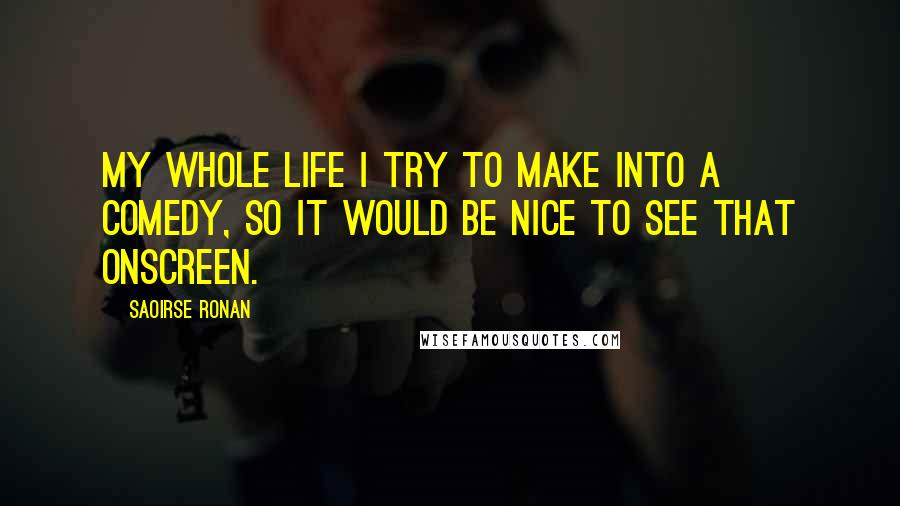 Saoirse Ronan Quotes: My whole life I try to make into a comedy, so it would be nice to see that onscreen.