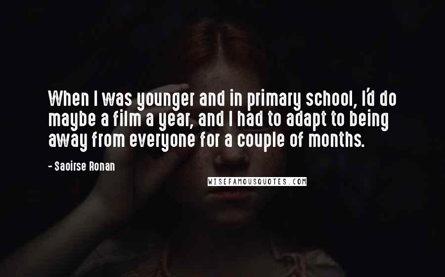 Saoirse Ronan Quotes: When I was younger and in primary school, I'd do maybe a film a year, and I had to adapt to being away from everyone for a couple of months.