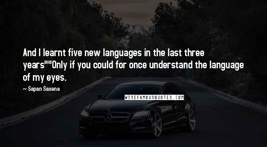 Sapan Saxena Quotes: And I learnt five new languages in the last three years""Only if you could for once understand the language of my eyes.